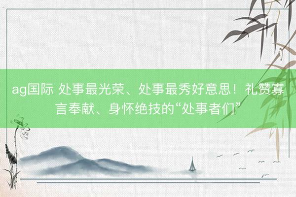 ag国际 处事最光荣、处事最秀好意思！礼赞寡言奉献、身怀绝技的“处事者们”
