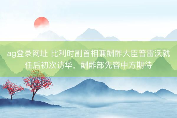 ag登录网址 比利时副首相兼酬酢大臣普雷沃就任后初次访华，酬酢部先容中方期待
