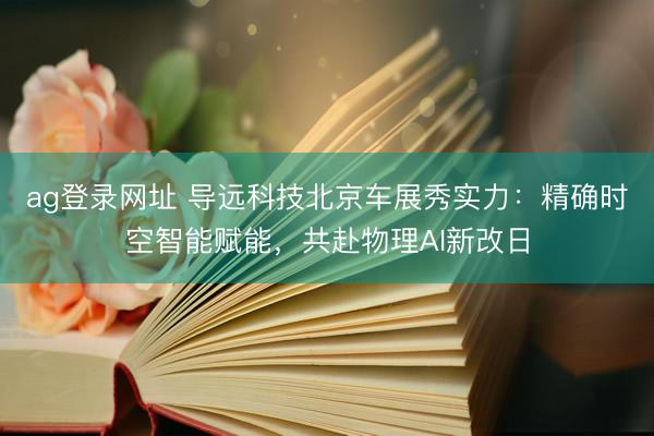 ag登录网址 导远科技北京车展秀实力：精确时空智能赋能，共赴物理AI新改日