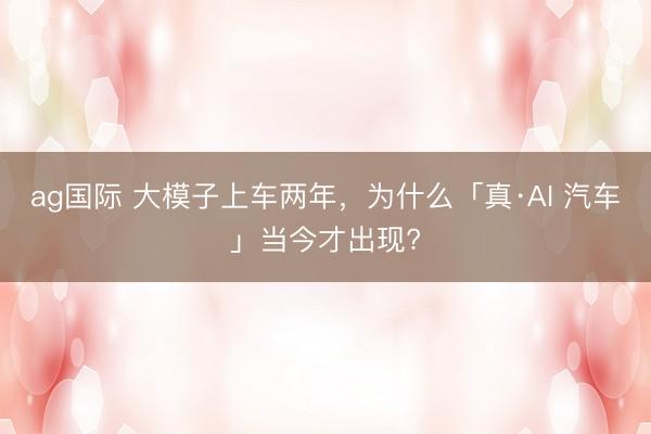 ag国际 大模子上车两年，为什么「真·AI 汽车」当今才出现?