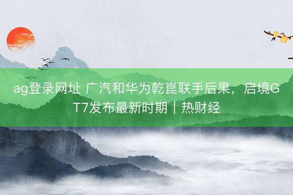 ag登录网址 广汽和华为乾崑联手后果，启境GT7发布最新时期｜热财经