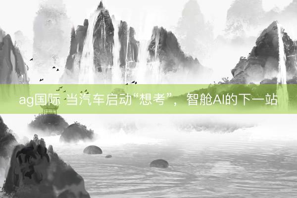 ag国际 当汽车启动“想考”，智舱AI的下一站